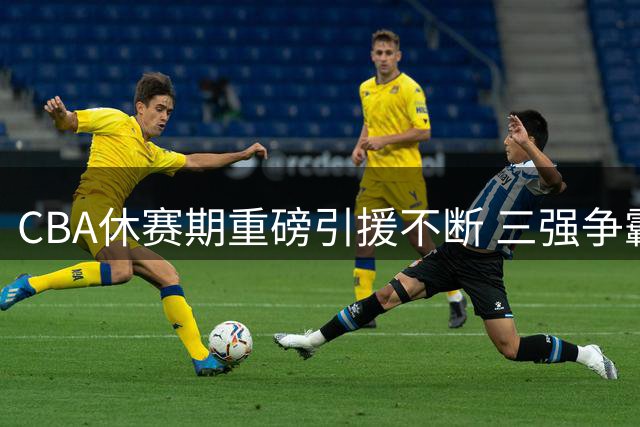 CBA休赛期重磅引援不断 三强争霸格局或将重塑